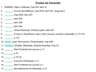 Fontes de Consulta 
1. KARDEC, Allan. A Gênese. Cap XIV, item 47 
2. _______. O Livro dos Médiuns, Cap XVIII, item 221, pergunta 5 
3. _______, Cap XXIII, item 237 
4. _______, item 238 
5. _______, item 239 
6. _______, item 240 
7. _______. Obras Póstumas, Primeira parte, Idem 58 
8. _______. O que é o Espiritismo, Cap I, item Loucura, suicídio e obsessão, p 111-112 
9. _______, p 112 
10. DENIS, Leon. No Invisível. Terceira parte. Cap XXII 
11. FRANCO, Divaldo. Obsessão. Estudos Espíritas, Cap 19 
12. _______. Nas Fronteiras da Loucura, p 11 
13. _______, p 12 
14. _______, p 15-16 
15. _______. Loucura e Obsessão, p 11 
16. _______. Nas Fronteiras da Loucura, p 1 
17. _______. Nos Bastidores da Obsessão, p 31 
 