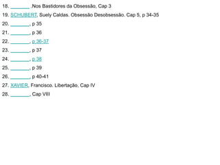 18. _______ .Nos Bastidores da Obsessão, Cap 3 
19. SCHUBERT, Suely Caldas. Obsessão Desobsessão. Cap 5, p 34-35 
20. _______, p 35 
21. _______, p 36 
22. _______, p 36-37 
23. _______, p 37 
24. _______, p 38 
25. _______, p 39 
26. _______, p 40-41 
27. XAVIER, Francisco. Libertação, Cap IV 
28. _______, Cap VIII 

