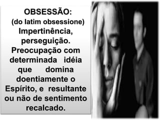 OBSESSÃO: 
(do latim obsessione) 
Impertinência, 
perseguição. 
Preocupação com 
determinada idéia 
que domina 
doentiamente o 
Espírito, e resultante 
ou não de sentimento 
recalcado. 
 