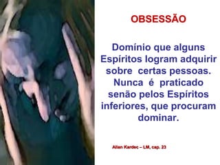 OBSESSÃO 
Domínio que alguns 
Espíritos logram adquirir 
sobre certas pessoas. 
Nunca é praticado 
senão pelos Espíritos 
inferiores, que procuram 
dominar. 
Allan Kardec – LM, cap. 23 
 