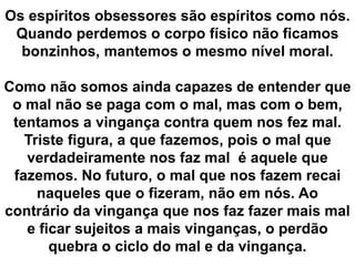 Os espíritos obsessores são espíritos como nós. 
Quando perdemos o corpo físico não ficamos 
bonzinhos, mantemos o mesmo nível moral. 
Como não somos ainda capazes de entender que 
o mal não se paga com o mal, mas com o bem, 
tentamos a vingança contra quem nos fez mal. 
Triste figura, a que fazemos, pois o mal que 
verdadeiramente nos faz mal é aquele que 
fazemos. No futuro, o mal que nos fazem recai 
naqueles que o fizeram, não em nós. Ao 
contrário da vingança que nos faz fazer mais mal 
e ficar sujeitos a mais vinganças, o perdão 
quebra o ciclo do mal e da vingança. 
 