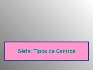 Série: Tipos de Centros 