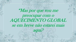“Mas por que vou me
preocupar com o
AQUECIMENTO GLOBAL
se em breve não estarei mais
aqui?
 
