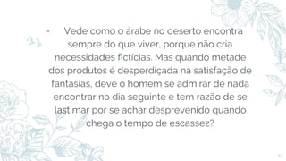 ⬩ Vede como o árabe no deserto encontra
sempre do que viver, porque não cria
necessidades fictícias. Mas quando metade
dos produtos é desperdiçada na satisfação de
fantasias, deve o homem se admirar de nada
encontrar no dia seguinte e tem razão de se
lastimar por se achar desprevenido quando
chega o tempo de escassez?
12
 
