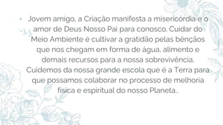 ⬩ Jovem amigo, a Criação manifesta a misericórdia e o
amor de Deus Nosso Pai para conosco. Cuidar do
Meio Ambiente é cultivar a gratidão pelas bênçãos
que nos chegam em forma de água, alimento e
demais recursos para a nossa sobrevivência.
Cuidemos da nossa grande escola que é a Terra para
que possamos colaborar no processo de melhoria
física e espiritual do nosso Planeta..
 