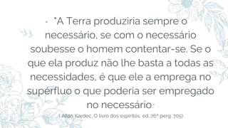 ⬩ "A Terra produziria sempre o
necessário, se com o necessário
soubesse o homem contentar-se. Se o
que ela produz não lhe basta a todas as
necessidades, é que ele a emprega no
supérfluo o que poderia ser empregado
no necessário.”
( Allan Kardec, O livro dos espíritos, ed.,76ª perg. 705).
 