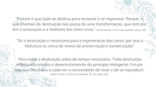 “Preciso é que tudo se destrua para renascer e se regenerar. Porque, o
que chamais de destruição não passa de uma transformação, que tem por
fim a renovação e a melhoria dos seres vivos.” (Allan Kardec, O livro dos espíritos, perg. 728)
.
“Se a destruição é necessária para a regeneração dos seres, por que a
Natureza os cerca de meios de preservação e conservação?
Para evitar a destruição antes do tempo necessário. Toda destruição
antecipada entrava o desenvolvimento do principio inteligente. Foi por
isso que Deus deu a cada ser a necessidade de viver e de se reproduzir.
(Allan Kardec, O livro dos espíritos, 76. ed., perg. 729).
 