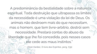 A predominância da bestialidade sobre a natureza
espiritual. Toda destruição que ultrapassa os limites
da necessidade é uma violação da lei de Deus. Os
animais não destroem mais do que necessitam,
mas o homem, que tem livre-arbítrio, destrói sem
necessidade. Prestará contas do abuso da
liberdade que lhe foi concedida, pois nesses casos
ele cede aos maus instintos.”
(Allan Kardec, O livro dos Espíritos, perg. 735).
 