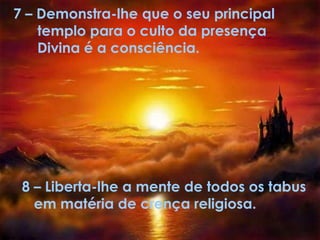 7 – Demonstra-lhe que o seu principal
templo para o culto da presença
Divina é a consciência.
8 – Liberta-lhe a mente de todos os tabus
em matéria de crença religiosa.
 