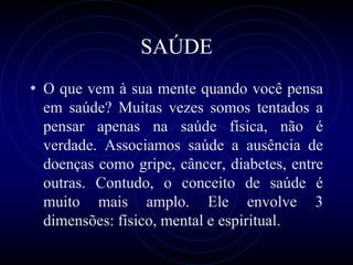SAÚDE
• O que vem à sua mente quando você pensa
em saúde? Muitas vezes somos tentados a
pensar apenas na saúde física, não é
verdade. Associamos saúde a ausência de
doenças como gripe, câncer, diabetes, entre
outras. Contudo, o conceito de saúde é
muito mais amplo. Ele envolve 3
dimensões: físico, mental e espiritual.
 