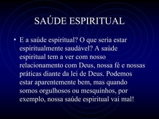 SAÚDE ESPIRITUAL
• E a saúde espiritual? O que seria estar
espiritualmente saudável? A saúde
espiritual tem a ver com nosso
relacionamento com Deus, nossa fé e nossas
práticas diante da lei de Deus. Podemos
estar aparentemente bem, mas quando
somos orgulhosos ou mesquinhos, por
exemplo, nossa saúde espiritual vai mal!
 