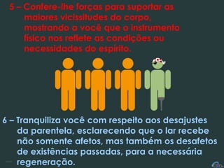 5 – Confere-lhe forças para suportar as
maiores vicissitudes do corpo,
mostrando a você que o instrumento
físico nos reflete as condições ou
necessidades do espírito.
6 – Tranquiliza você com respeito aos desajustes
da parentela, esclarecendo que o lar recebe
não somente afetos, mas também os desafetos
de existências passadas, para a necessária
regeneração.
 