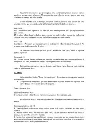 Novamente entendemos que o inimigo da alma humana sempre quis absorver o amor
que Deus tem para com o homem. Mesmo quando peca o Senhor sempre aponta para uma
nova vida através do seu Filho amado.

        E esses espíritos que os hereges imaginam serem superiores, não passam de uma
utopia e mentira que jamais irá ocultar a Gloria do Espírito Santo de Deus. Vejamos:

João 14:16-17
16 – E disse Jesus: E eu rogarei ao Pai, e ele vos dará outro Ajudador, para que fique convosco
para sempre.
17 - A saber, o Espírito da verdade, o qual o mundo não pode receber; porque não o vê nem o
conhece; mas vós o conheceis, porque ele habita convosco, e estará em vós.

João 15:26
Quando vier o Ajudador, que eu vos enviarei da parte do Pai, o Espírito da verdade, que do Pai
procede, esse dará testemunho de mim.

       Em referencia aos salvos que irão gozar a eternidade com Deus, temos o seguinte
padrão espiritual.

Romanos 8:29
29 - Porque os que dantes conheceram, também os predestinou para serem conformes à
imagem de seu Filho, a fim de que ele seja o primogênito entre muitos irmãos.

       De imediato encontramos a prova de que o espiritismo é uma doutrina vazia e contra
todos os princípios de Deus.

II – A Farsa

       No livro de Allan Kardec “O que é o espiritismo” – Preâmbulo; encontramos o seguinte
ensinamento
    • O espiritismo é uma ciência que trata da natureza, origem e destino dos espíritos, bem
       como de suas relações com o mundo corporal.

Cita a Palavra de Deus

Epistola aos Hebreus 9:27
E, como ao homem está ordenado morrer uma vez, vindo depois disso o juízo.

          Notoriamente, volto a bater na mesma tecla – Quando se morre vamos prestar contas
a Deus.

Epistola aos Hebreus 1:1-2-3
1 - Havendo Deus antigamente falado muitas vezes, e de muitas maneiras, aos pais, pelos
profetas,
2 - Nestes últimos dias a nós nos falou pelo Filho, a quem constituiu herdeiro de todas as
coisas, e por quem fez também o mundo;
3 - Sendo ele o resplendor da sua glória e a expressa imagem do seu Ser, e sustentando todas
as coisas pela palavra do seu poder, havendo ele mesmo feito a purificação dos pecados,
assentou-se à direita da Majestade nas alturas.
 