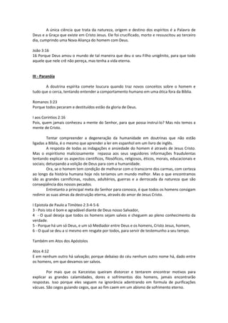 A única ciência que trata da natureza, origem e destino dos espíritos é a Palavra de
Deus e a Graça que existe em Cristo Jesus. Ele foi crucificado, morto e ressuscitou ao terceiro
dia, cumprindo uma Nova Aliança do homem com Deus.

João 3:16
16 Porque Deus amou o mundo de tal maneira que deu o seu Filho unigênito, para que todo
aquele que nele crê não pereça, mas tenha a vida eterna.


III - Paranóia

       A doutrina espírita comete loucura quando traz novos conceitos sobre o homem e
tudo que o cerca, tentando entender a comportamento humano em uma ótica fora da Bíblia.

Romanos 3:23
Porque todos pecaram e destituídos estão da gloria de Deus.

I aos Coríntios 2:16
Pois, quem jamais conheceu a mente do Senhor, para que possa instruí-lo? Mas nós temos a
mente de Cristo.

         Tentar compreender a degeneração da humanidade em doutrinas que não estão
ligadas a Bíblia, é o mesmo que aprender a ler em espanhol em um livro de inglês.
         A resposta de todas as indagações e ansiedade do homem é através de Jesus Cristo.
Mas o espiritismo maliciosamente repassa aos seus seguidores informações fraudulentas
tentando explicar os aspectos científicos, filosóficos, religiosos, éticos, morais, educacionais e
sociais; deturpando a volição de Deus para com a humanidade.
         Ora, se o homem tem condição de melhorar com o transcorre dos carmas, com certeza
ao longo da história humana hoje nós teríamos um mundo melhor. Mas o que encontramos
são as grandes carnificinas, roubos, adultérios, guerras e a derrocada da natureza que são
conseqüência dos nossos pecados.
         Entretanto a principal meta do Senhor para conosco, é que todos os homens consigam
redimir as suas almas da destruição eterna, através do amor de Jesus Cristo.

I Epistola de Paulo a Timóteo 2:3-4-5-6
3 - Pois isto é bom e agradável diante de Deus nosso Salvador,
4 - O qual deseja que todos os homens sejam salvos e cheguem ao pleno conhecimento da
verdade.
5 - Porque há um só Deus, e um só Mediador entre Deus e os homens, Cristo Jesus, homem,
6 - O qual se deu a si mesmo em resgate por todos, para servir de testemunho a seu tempo.

Também em Atos dos Apóstolos

Atos 4:12
E em nenhum outro há salvação; porque debaixo do céu nenhum outro nome há, dado entre
os homens, em que devamos ser salvos.

        Por mais que os Karceistas queiram distorcer e tentarem encontrar motivos para
explicar as grandes calamidades, dores e sofrimentos dos homens, jamais encontrarão
respostas. Isso porque eles seguem na ignorância adentrando em formula de purificações
vácuas. São cegos guiando cegos, que ao fim caem em um abismo de sofrimento eterno.
 