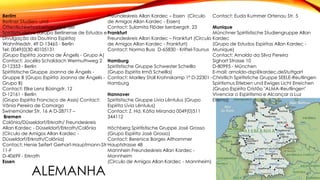 ALEMANHA
Berlim
Berliner Studien- und
Öffentlichkeitsarbeitsgruppe der
Spiritismuslehre (Grupo Berlinense de Estudos e
Divulgação da Doutrina Espírita)
Wahnfriedstr. 49 D-13465 - Berlin
Tel: 0049(0)30 40105131
(Grupo Espírita Joanna de Ângelis - Grupo A)
Contact: Jocélia Schaldach Wermuthweg 2
D-12353 - Berlin
Spiritistische Gruppe Joanna de Ângelis -
Gruppe B (Grupo Espírita Joanna de Ângelis -
Grupo B)
Contact: Elke Lenz Büsingstr. 12
D-12161 - Berlin
(Grupo Espírita Francisco de Assis) Contact:
Vânia Pereira de Camargo
Swinemünder Str. 16 A D-28717 –
Bremen
Colônia/Düsseldorf/Erkrath/ Freundeskreis
Allan Kardec - Düsseldorf/Erkrath/Colônia
(Círculo de Amigos Allan Kardec -
Düsseldorf/Erkrath/Colônia)
Contact: Henie Seifert Gerhart-Hauptmann-Str
11-F
D-40699 - Erkrath
Essen
Freundeskreis Allan Kardec – Essen (Círculo
de Amigos Allan Kardec - Essen)
Contact: Sulamita Flöder Isenbergstr. 23
Frankfurt
Freundeskreis Allan Kardec – Frankfurt (Círculo
de Amigos Allan Kardec - Frankfurt)
Contact: Norma Buss D-65830 - Kriftel-Taunus
Hamburg
Spiritistische Gruppe Schwester Scheilla
(Grupo Espírita Irmã Scheilla)
Contact: Mariley Stoll Krohnskamp 1ª D-22301 -
Hamburg
Hannover
Spiritistische Gruppe Lívia Lêntulus (Grupo
Espírita Lívia Lêntulus)
Contact: Z. Hd. Kátia Miranda 0049(0)511
344112
Höchberg Spiritistische Gruppe José Grosso
(Grupo Espírita José Grosso)
Contact: Berenice Borges Althammer
Hauptstrasse 48
Mannhein Freundeskreis Allan Kardec -
Mannheim
(Círculo de Amigos Allan Kardec - Mannheim)
Contact: Euda Kummer Ortenau Str. 5
Munique
Münchner Spiritistische Studiengruppe Allan
Kardec
(Grupo de Estudos Espíritas Allan Kardec -
Munique)
Contact: Arnoldo da Silva Pereira
Sighart Strasse 10
D-80995 - München
E-mail: arnoldo-dsp@kardec.deStuttgart
Christlich Spiritistiche Gruppe SEELE-Reutlingen
Spiritismus Erleben und Ewiges Licht Erreichen
(Grupo Espírita Cristão "ALMA-Reutlingen"
Vivenciar o Espiritismo e Alcançar a Luz
Eterna)
 