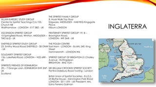 INGLATERRA
ALLAN KARDEC STUDY GROUP
Centre for Spiritist Teachings C/o 105,
Church Hill
Walthamstow - LONDON - E17 3BD - UK
ASCENSION SPIRITIST GROUP
10 Springfield Road, Whitton, MIDDLESEX –
TW2 6LQ - UK
SHEFFIELD SPIRITIST STUDY GROUP
23, Smithy Wood Road SHEFFIELD - S8 ONW
- UK
SOLIDARITY SPIRITIST GROUP
13a. Lakefield Road, LONDON – N22 6RR -
UK
SPIRITISTS FRIENDS OF EDINBURGH
2FL - 7 Grange Loan, EDINBURGH EH9 2NP -
UK
Scotland
THE SPIRITIST FAMILY GROUP
8, Hook Walk Top Floor
Edgware, MIDDLESEX - HA8 9EQ Kingsgate
Place,
Kilburn LONDON
FRATERNITY SPIRITIST GROUP 191 B –
Bravington Road,
LONDON - W9 3AR - UK
THE POLISH CENTRE
East Ham - LONDON - E6 6HL 240, King
Street
Hammersmith - LONDON W6
SPIRITIST GROUP OF BRIGHTON 21,Chailey
Avenue - Rottingdean
BRIGHTON - BN2 7GH -
SIR WILLIAM CROOKES SPIRITIST SOCIETY
Flat B-6 Dalebury Road Tooting - London
British Union of Spiritist Societies - B.U.S.S.
25 Blythe House – Kennington Park Road
LONDON - SE11 5TX – UK President: Mrs.
Edna Ferreira Galman
 