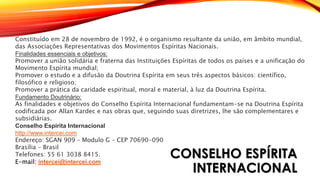 CONSELHO ESPÍRITA
INTERNACIONAL
Constituído em 28 de novembro de 1992, é o organismo resultante da união, em âmbito mundial,
das Associações Representativas dos Movimentos Espíritas Nacionais.
Finalidades essenciais e objetivos:
Promover a união solidária e fraterna das Instituições Espíritas de todos os países e a unificação do
Movimento Espírita mundial;
Promover o estudo e a difusão da Doutrina Espírita em seus três aspectos básicos: científico,
filosófico e religioso;
Promover a prática da caridade espiritual, moral e material, à luz da Doutrina Espírita.
Fundamento Doutrinário:
As finalidades e objetivos do Conselho Espírita Internacional fundamentam-se na Doutrina Espírita
codificada por Allan Kardec e nas obras que, seguindo suas diretrizes, lhe são complementares e
subsidiárias.
Conselho Espírita Internacional
http://www.intercei.com
Endereço: SGAN 909 – Modulo G – CEP 70690-090
Brasília – Brasil
Telefones: 55 61 3038 8415.
E-mail: intercei@intercei.com
 