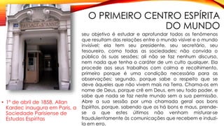 O PRIMEIRO CENTRO ESPÍRITA
DO MUNDO
• 1º de abril de 1858, Allan
Kardec inaugura em Paris, a
Sociedade Parisiense de
Estudos Espíritas
seu objetivo é estudar e aprofundar todos os fenômenos
que resultam das relações entre o mundo visível e o mundo
invisível; ela tem seu presidente, seu secretário, seu
tesoureiro, como todas as sociedades; não convida o
público às suas sessões; ali não se faz nenhum discurso,
nem nada que tenha o caráter de um culto qualquer. Ela
procede aos seus trabalhos com calma e recolhimento,
primeiro porque é uma condição necessária para as
observações; segundo, porque sabe o respeito que se
deve àqueles que não vivem mais na Terra. Chama-os em
nome de Deus, porque crê em Deus, em seu todo poder, e
sabe que nada se faz neste mundo sem a sua permissão.
Abre a sua sessão por uma chamada geral aos bons
Espíritos, porque, sabendo que os há bons e maus, prende-
se a que estes últimos não venham misturar-se
fraudulentamente às comunicações que recebem e induzi-
la em erro.
 