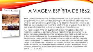 A VIAGEM ESPÍRITA DE 1862
Allan Kardec a mais de vinte cidades diferentes, nas quais presidiu a cerca de
cinquenta reuniões. Um convite subscrito por 500 assinaturas, efetuado mais
uma vez pelo grupo lionês, promoveu-a. No decorrer dessas seis semanas de
1862, ao outono sucedeu o inverno, e foi através da chuva, do frio e da neve
que o grande missionário se locomoveu pela província francesa.
"(...) nossa viagem tinha um duplo objetivo: dar instruções onde estas
fossem necessárias e, ao mesmo tempo, nos instruirmos. Queríamos ver as
coisas com os nossos próprios olhos, para julgar do estado real da Doutrina
e da maneira pela qual ela é compreendida; estudar as causas locais
favoráveis ou desfavoráveis ao seu progresso, sondar as opiniões, apreciar
os efeitos da oposição e da crítica e conhecer o julgamento que se faz de
certas obras. Estávamos desejosos, sobretudo, de apertar a mão de nossos
irmãos espíritas e de lhes exprimir pessoalmente a nossa mui sincera e viva
simpatia, retribuindo as tocantes provas de amizade que nos dão em suas
cartas (...)” (KARDEC)
 