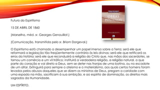 Futuro do Espiritismo
15 DE ABRIL DE 1860
(Marselha, méd. sr. Georges Genouillat.)
(Comunicação, transmitida pelo sr. Briom Dorgeval.)
O Espiritismo está chamado a desempenhar um papel imenso sobre a Terra; será ele que
reformará a legislação tão freqüentemente contrária às leis divinas; será ele que retificará os
erros da história; será ele que reconduzirá a religião do Cristo que, nas mãos dos sacerdotes, se
tornou um comércio e um vil tráfico; instituirá a verdadeira religião, a religião natural, a que
parte do coração e vai direto a Deus, sem se deter nas franjas de uma batina, ou no escadote
de um altar. Extinguirá para sempre o ateísmo e o materialismo, aos quais certos homens foram
levados pelos abusos daqueles que se dizem os ministros de Deus, pregam a caridade com
uma espada na mão, sacrificam à sua ambição, e ao espírito de dominação, os direitos mais
sagrados da Humanidade.
UM ESPÍRITO.
 