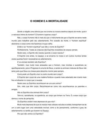 O HOMEM E A IMORTALIDADE
Sendo a religião uma ciência que nos ensina os nossos destinos depois da morte, qual é
a natureza intima do homem? O homem é apenas corpo?
Não, o corpo humano não é mais do que o instrumento de que o Espírito se serve neste
mundo para trabalhar pelo seu adiantamento. Por ocasião da morte, o “homem espiritual”
abandona o corpo como nós fazemos à roupa velha.
Então é ao “homem espiritual” que dão o nome de Espírito?
Perfeitamente. Todas as criaturas são Espíritos revestidos de corpos carnais.
Neste caso, o Espírito não nasceu quando o corpo nasceu?
O Espírito vive antes, no espaço, e se encarna no nosso e em outros mundos tantas
vezes quantas forem necessárias ao adiantamento.
E os animais também são Espíritos?
Também, mas muito mais atrasados que o homem, mas imortais e suscetíveis ao
aperfeiçoamento, pois o Progresso é uma lei de Deus, e sendo os animais criaturas de Deus não
seria justo que Deus os criasse para deixá-los morrer para sempre.
Como pode um Espírito viver no outro mundo sem corpo?
O Espírito tem corpo de uma matéria fluídica e quanto mais adiantado ele é tanto mais
fino e brilhante é o corpo que o reveste.
Neste caso os Espíritos reconhecem-se uns aos outros?
Sim, visto que têm corpo. Reconhecem-se como nós reconhecemos os parentes e
amigos.
Até os Espíritos dos animais têm corpo?
Têm-no, semelhante, na aparência, ao corpo que tinham na Terra. É a esse corpo que
damos o nome de perispírito.
Os Espíritos andam mais depressa do que nós?
Muito mais depressa do que os nossos mais velozes veículos e aviões; transportam-se de
um a outro lugar com uma velocidade incrível, como a do pensamento, conforme o grau de
adiantamento e a tarefa que tiverem no Espaço.
Por que não vemos os Espíritos?
 