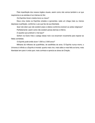 Pela imperfeição dos nossos órgãos visuais, assim como não vemos também o ar que
respiramos e as estrelas à luz intensa do Sol.
Os Espíritos foram criados bons ou maus?
Deus criou todos os Espíritos simples e ignorantes; cada um chega mais ou menos
depressa à perfeição, conforme o uso que faz da sua liberdade.
Quer isto dizer que não existem anjos e diabos conforme ensinam as seitas religiosas?
Perfeitamente: assim como não existem penas eternas e inferno.
E aqueles que praticam o mal aqui?
Sofrem na Outra Vida o castigo desse mal e se encarnam novamente para reparar as
faltas cometidas.
O Espírito pode então durar 1.000 ou 2.000 anos?
Milhares de milhares de quatrilhões, de sextilhões de anos. O Espírito nunca morre, o
Universo é infinito e o Espírito é imortal: quanto mais vive, mais sábio e mais feliz se torna, mais
liberdade tem para ir onde quer; mais conhece e aprecia as obras da Criação.
 