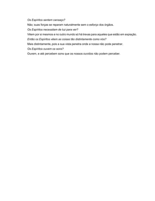 Os Espíritos sentem cansaço?
Não; suas forças se reparam naturalmente sem o esforço dos órgãos.
Os Espíritos necessitam de luz para ver?
Vêem por si mesmos e no outro mundo só há trevas para aqueles que estão em expiação.
Então os Espíritos vêem as coisas tão distintamente como nós?
Mais distintamente, pois a sua vista penetra onde a nossa não pode penetrar.
Os Espíritos ouvem os sons?
Ouvem, e até percebem sons que os nossos ouvidos não podem perceber.
 