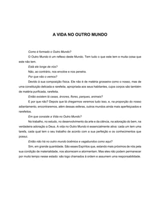 A VIDA NO OUTRO MUNDO
Como é formado o Outro Mundo?
O Outro Mundo é um reflexo deste Mundo. Tem tudo o que este tem e muita coisa que
este não tem.
Está ele longe de nós?
Não, ao contrário, nos envolve e nos penetra.
Por que não o vemos?
Devido à sua composição física. Ele não é de matéria grosseira como o nosso, mas de
uma constituição delicada e rarefeita, apropriada aos seus habitantes, cujos corpos são também
de matéria purificada, rarefeita.
Então existem lá casas, árvores, flores, parques, animais?
E por que não? Depois que lá chegarmos veremos tudo isso, e, na proporção do nosso
adiantamento, encontraremos, além dessas esferas, outros mundos ainda mais aperfeiçoados e
rarefeitos.
Em que consiste a Vida no Outro Mundo?
No trabalho, no estudo, no desenvolvimento da arte e da ciência, na adoração do bem, na
verdadeira adoração a Deus. A vida no Outro Mundo é essencialmente ativa: cada um tem uma
tarefa, cada qual tem o seu trabalho de acordo com a sua perfeição e os conhecimentos que
possui.
Então não há no outro mundo boêmios e vagabundos como aqui?
Sim, em grande quantidade. São esses Espíritos que, estando mais próximos de nós pela
sua condição de materialidade, nos aborrecem e atormentam. Mas eles não podem permanecer
por muito tempo nesse estado: são logo chamados à ordem e assumem uma responsabilidade.
 