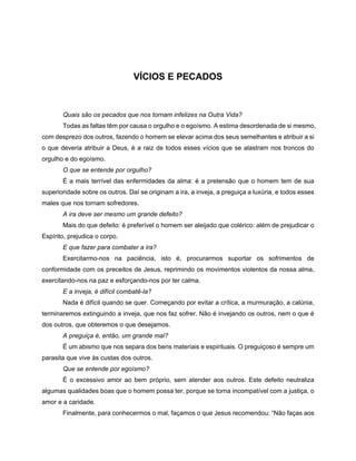 VÍCIOS E PECADOS
Quais são os pecados que nos tornam infelizes na Outra Vida?
Todas as faltas têm por causa o orgulho e o egoísmo. A estima desordenada de si mesmo,
com desprezo dos outros, fazendo o homem se elevar acima dos seus semelhantes e atribuir a si
o que deveria atribuir a Deus, é a raiz de todos esses vícios que se alastram nos troncos do
orgulho e do egoísmo.
O que se entende por orgulho?
É a mais terrível das enfermidades da alma: é a pretensão que o homem tem de sua
superioridade sobre os outros. Daí se originam a ira, a inveja, a preguiça a luxúria, e todos esses
males que nos tornam sofredores.
A ira deve ser mesmo um grande defeito?
Mais do que defeito: é preferível o homem ser aleijado que colérico: além de prejudicar o
Espírito, prejudica o corpo.
E que fazer para combater a ira?
Exercitarmo-nos na paciência, isto é, procurarmos suportar os sofrimentos de
conformidade com os preceitos de Jesus, reprimindo os movimentos violentos da nossa alma,
exercitando-nos na paz e esforçando-nos por ter calma.
E a inveja, é difícil combatê-la?
Nada é difícil quando se quer. Começando por evitar a crítica, a murmuração, a calúnia,
terminaremos extinguindo a inveja, que nos faz sofrer. Não é invejando os outros, nem o que é
dos outros, que obteremos o que desejamos.
A preguiça é, então, um grande mal?
É um abismo que nos separa dos bens materiais e espirituais. O preguiçoso é sempre um
parasita que vive às custas dos outros.
Que se entende por egoísmo?
É o excessivo amor ao bem próprio, sem atender aos outros. Este defeito neutraliza
algumas qualidades boas que o homem possa ter, porque se torna incompatível com a justiça, o
amor e a caridade.
Finalmente, para conhecermos o mal, façamos o que Jesus recomendou: “Não faças aos
 
