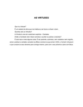 AS VIRTUDES
Que é a Virtude?
É um estado de alma que nos habitua a ser bons e a fazer o bem.
Quantas são as Virtudes?
A Virtude é uma só e está bem explícita – Caridade.
Então a Caridade não é fazer esmolas e auxiliar os pobres e doentes?
É tudo isso e mais alguma coisa. É ser paciente, submisso, sem vaidade e sem orgulho,
amar e praticar a verdade, consolar os aflitos e ensinar os que erram. Enfim, o homem virtuoso é
o que cumpre os seus deveres para consigo mesmo, para com o seu próximo e para com Deus.
 