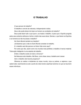 O TRABALHO
O que pensar do trabalho?
O trabalho é uma lei da natureza, indispensável a todos.
Deus não podia deixar de impor ao homem as condições do trabalho?
Deus pode fazer tudo o que quer e, se impôs o trabalho, é para que o Espírito progrida
pelos seus próprios esforços e tenha o mérito das suas obras. Demais, o que fariam os Espíritos
e os homens se não houvesse o trabalho?
No Outro Mundo também se trabalha?
Já dissemos que a vida no Outro Mundo consiste no trabalho.
E o trabalho será tão penoso na Outra Vida como aqui?
Por certo que não, assim como nos mundos mais perfeitos o trabalho é menos material.
Toda ação inteligente é uma espécie de trabalho.
Então o trabalho existe em todo o Universo?
Na Natureza tudo trabalha. Até Deus, como disse Jesus, trabalha sem cessar.
Sem o trabalho não haveria progresso?
Olhemos os vadios e indolentes do nosso mundo, ricos ou pobres, e vejamos o que
sabem eles: examinando-os sob o ponto de vista moral e espiritual veremos no que se resumem
esses indivíduos.
 