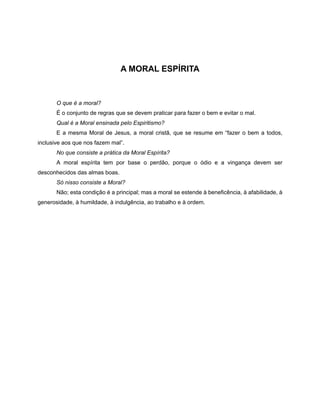 A MORAL ESPÍRITA
O que é a moral?
É o conjunto de regras que se devem praticar para fazer o bem e evitar o mal.
Qual é a Moral ensinada pelo Espiritismo?
E a mesma Moral de Jesus, a moral cristã, que se resume em “fazer o bem a todos,
inclusive aos que nos fazem mal”.
No que consiste a prática da Moral Espírita?
A moral espírita tem por base o perdão, porque o ódio e a vingança devem ser
desconhecidos das almas boas.
Só nisso consiste a Moral?
Não; esta condição é a principal; mas a moral se estende à beneficência, à afabilidade, à
generosidade, à humildade, à indulgência, ao trabalho e à ordem.
 