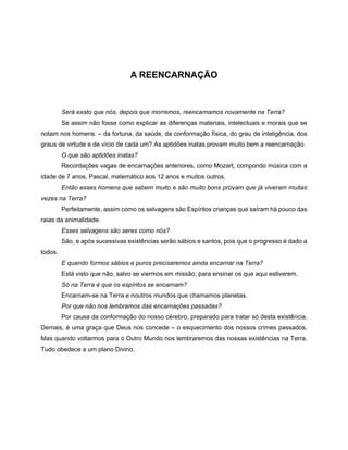 A REENCARNAÇÃO
Será exato que nós, depois que morremos, reencarnamos novamente na Terra?
Se assim não fosse como explicar as diferenças materiais, intelectuais e morais que se
notam nos homens: – da fortuna, da saúde, da conformação física, do grau de inteligência, dos
graus de virtude e de vício de cada um? As aptidões inatas provam muito bem a reencarnação.
O que são aptidões inatas?
Recordações vagas de encarnações anteriores, como Mozart, compondo música com a
idade de 7 anos, Pascal, matemático aos 12 anos e muitos outros.
Então esses homens que sabem muito e são muito bons provam que já viveram muitas
vezes na Terra?
Perfeitamente, assim como os selvagens são Espíritos crianças que saíram há pouco das
raias da animalidade.
Esses selvagens são seres como nós?
São, e após sucessivas existências serão sábios e santos, pois que o progresso é dado a
todos.
E quando formos sábios e puros precisaremos ainda encarnar na Terra?
Está visto que não, salvo se viermos em missão, para ensinar os que aqui estiverem.
Só na Terra é que os espíritos se encarnam?
Encarnam-se na Terra e noutros mundos que chamamos planetas.
Por que não nos lembramos das encarnações passadas?
Por causa da conformação do nosso cérebro, preparado para tratar só desta existência.
Demais, é uma graça que Deus nos concede – o esquecimento dos nossos crimes passados.
Mas quando voltarmos para o Outro Mundo nos lembraremos das nossas existências na Terra.
Tudo obedece a um plano Divino.
 