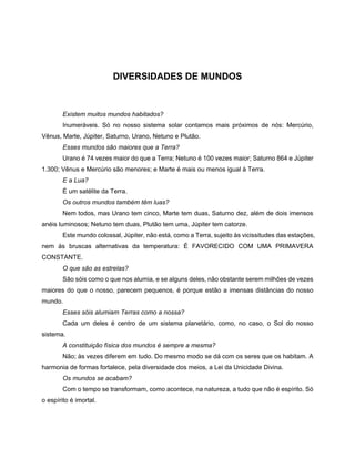 DIVERSIDADES DE MUNDOS
Existem muitos mundos habitados?
Inumeráveis. Só no nosso sistema solar contamos mais próximos de nós: Mercúrio,
Vênus, Marte, Júpiter, Saturno, Urano, Netuno e Plutão.
Esses mundos são maiores que a Terra?
Urano é 74 vezes maior do que a Terra; Netuno é 100 vezes maior; Saturno 864 e Júpiter
1.300; Vênus e Mercúrio são menores; e Marte é mais ou menos igual à Terra.
E a Lua?
É um satélite da Terra.
Os outros mundos também têm luas?
Nem todos, mas Urano tem cinco, Marte tem duas, Saturno dez, além de dois imensos
anéis luminosos; Netuno tem duas, Plutão tem uma, Júpiter tem catorze.
Este mundo colossal, Júpiter, não está, como a Terra, sujeito às vicissitudes das estações,
nem às bruscas alternativas da temperatura: É FAVORECIDO COM UMA PRIMAVERA
CONSTANTE.
O que são as estrelas?
São sóis como o que nos alumia, e se alguns deles, não obstante serem milhões de vezes
maiores do que o nosso, parecem pequenos, é porque estão a imensas distâncias do nosso
mundo.
Esses sóis alumiam Terras como a nossa?
Cada um deles é centro de um sistema planetário, como, no caso, o Sol do nosso
sistema.
A constituição física dos mundos é sempre a mesma?
Não; às vezes diferem em tudo. Do mesmo modo se dá com os seres que os habitam. A
harmonia de formas fortalece, pela diversidade dos meios, a Lei da Unicidade Divina.
Os mundos se acabam?
Com o tempo se transformam, como acontece, na natureza, a tudo que não é espírito. Só
o espírito é imortal.
 