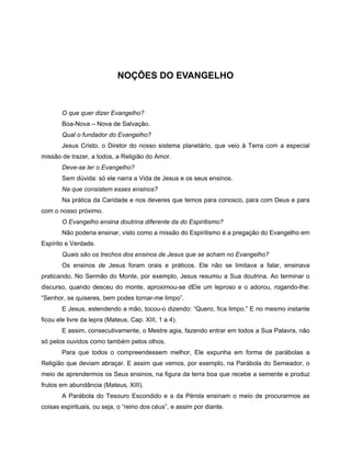 NOÇÕES DO EVANGELHO
O que quer dizer Evangelho?
Boa-Nova – Nova de Salvação.
Qual o fundador do Evangelho?
Jesus Cristo, o Diretor do nosso sistema planetário, que veio à Terra com a especial
missão de trazer, a todos, a Religião do Amor.
Deve-se ler o Evangelho?
Sem dúvida: só ele narra a Vida de Jesus e os seus ensinos.
Na que consistem esses ensinos?
Na prática da Caridade e nos deveres que temos para conosco, para com Deus e para
com o nosso próximo.
O Evangelho ensina doutrina diferente da do Espiritismo?
Não poderia ensinar, visto como a missão do Espiritismo é a pregação do Evangelho em
Espírito e Verdade.
Quais são os trechos dos ensinos de Jesus que se acham no Evangelho?
Os ensinos de Jesus foram orais e práticos. Ele não se limitava a falar, ensinava
praticando. No Sermão do Monte, por exemplo, Jesus resumiu a Sua doutrina. Ao terminar o
discurso, quando desceu do monte, aproximou-se dEle um leproso e o adorou, rogando-lhe:
“Senhor, se quiseres, bem podes tornar-me limpo”.
E Jesus, estendendo a mão, tocou-o dizendo: “Quero, fica limpo.” E no mesmo instante
ficou ele livre da lepra (Mateus, Cap. XIII, 1 a 4).
E assim, consecutivamente, o Mestre agia, fazendo entrar em todos a Sua Palavra, não
só pelos ouvidos como também pelos olhos.
Para que todos o compreendessem melhor, Ele expunha em forma de parábolas a
Religião que deviam abraçar. E assim que vemos, por exemplo, na Parábola do Semeador, o
meio de aprendermos os Seus ensinos, na figura da terra boa que recebe a semente e produz
frutos em abundância (Mateus, XIII).
A Parábola do Tesouro Escondido e a da Pérola ensinam o meio de procurarmos as
coisas espirituais, ou seja, o “reino dos céus”, e assim por diante.
 