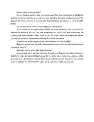 Jesus ensinou a reencarnação?
Sim, no colóquio que teve com Nicodemos, cap. III de João. Jesus disse a Nicodemos
que este precisava nascer de novo para ver o reino dos céus. Depois da transfiguração, quando
desciam do Monte, anunciou a reencarnação do profeta Elias que recebeu o nome de João
Batista.
E o que dizia Jesus sobre a comunicação com os Espíritos?
A Sua Doutrina é a sanção desta Verdade. Se assim não fosse, Ele não evocaria os
Espíritos de Moisés e de Elias, que Lhe apareceram no Tabor e com Ele conversaram na
presença dos Seus discípulos: Pedro, Tiago e João. E o próprio Jesus não apareceria e não se
comunicaria com todos os seus discípulos depois da morte no Gólgota.
E Jesus disse também alguma coisa sobre os outros mundos habitados?
Querendo dar aos Seus discípulos a entender que assim é, afirmou: “Há muitas moradas
na casa de meu Pai”.
A doutrina espírita tem, então, a sanção divina?
Já se viu que sim, e por este trecho do Evangelho verificou-se bem claramente que o
Espiritismo foi predito e prometido por Jesus: “Eu vos tenho falado estas coisas. estando ainda
convosco: mas o Consolador, o Espírito Santo, a quem o Pai enviará em meu nome, vos ensinará
todas as coisas e vos fará lembrar de tudo o que eu vos disse” (João, cap. XIV, 26).
 