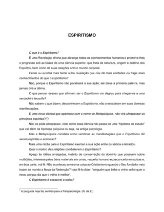 ESPIRITISMO
O que é o Espiritismo?
É uma Revelação divina que abrange todos os conhecimentos humanos e promove-lhes
o progresso sob as bases de uma ciência superior, que trata da natureza, origem e destino dos
Espíritos, bem como de suas relações com o mundo corporal.
Existe ou existirá mais tarde outra revelação que nos dê mais verdades ou traga mais
conhecimentos do que o Espiritismo?
Não, porque o Espiritismo não paralisará a sua ação; ele disse a primeira palavra, mas
jamais dirá a última.
O que pensar desses que afirmam ser o Espiritismo um degrau para chegar-se a uma
verdadeira teosofia?
Não sabem o que dizem; desconhecem o Espiritismo; não o estudaram em suas diversas
manifestações.
E uma nova ciência que apareceu com o nome de Metapsíquica, não virá ultrapassar os
princípios espíritas?(1
)
Não os pode ultrapassar, visto como essa ciência não passa de uma “hipótese de estudo”
que vai além da hipótese psíquica ou seja, da antiga psicologia.
Mas a Metapsíquica constata como verídicas as manifestações que o Espiritismo diz
serem espíritas e anímicas?
Mais uma razão para o Espiritismo exercer a sua ação entre os sábios e letrados.
Qual o motivo das religiões combaterem o Espiritismo?
Apego às idéias arraigadas, instinto de conservação do domínio que possuem sobre
multidões, interesse pelos bens materiais em umas, respeito humano e preconceito em outras e,
em boa parte, má fé. Não aconteceu a mesma coisa ao Cristianismo quando o Seu fundador veio
trazer ao mundo a Nova da Redenção? Isso fê-lo dizer: “ninguém que bebe o vinho velho quer o
novo. porque diz que o velho é melhor”.
O Espiritismo é acessível a todos?
1
A pergunta hoje faz sentido para a Parapsicologia. (N. da E.)
 