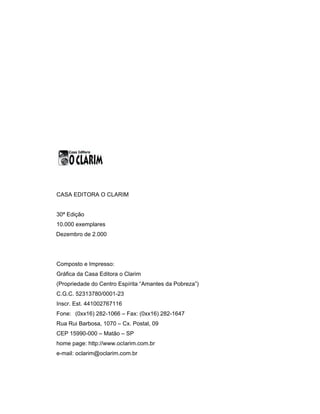 CASA EDITORA O CLARIM
30ª Edição
10.000 exemplares
Dezembro de 2.000
Composto e Impresso:
Gráfica da Casa Editora o Clarim
(Propriedade do Centro Espírita “Amantes da Pobreza”)
C.G.C. 52313780/0001-23
Inscr. Est. 441002767116
Fone: (0xx16) 282-1066 – Fax: (0xx16) 282-1647
Rua Rui Barbosa, 1070 – Cx. Postal, 09
CEP 15990-000 – Matão – SP
home page: http://www.ocIarim.com.br
e-mail: oclarim@oclarim.com.br
 