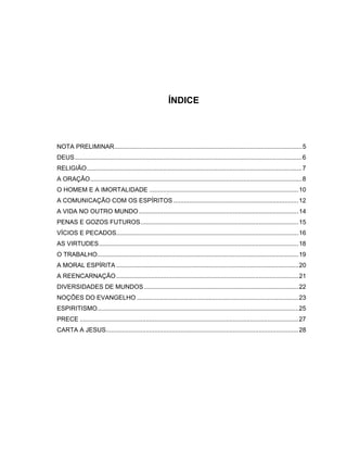 ÍNDICE
NOTA PRELIMINAR............................................................................................................5
DEUS...................................................................................................................................6
RELIGIÃO............................................................................................................................7
A ORAÇÃO..........................................................................................................................8
O HOMEM E A IMORTALIDADE ......................................................................................10
A COMUNICAÇÃO COM OS ESPÍRITOS ........................................................................12
A VIDA NO OUTRO MUNDO............................................................................................14
PENAS E GOZOS FUTUROS...........................................................................................15
VÍCIOS E PECADOS.........................................................................................................16
AS VIRTUDES...................................................................................................................18
O TRABALHO....................................................................................................................19
A MORAL ESPÍRITA .........................................................................................................20
A REENCARNAÇÃO.........................................................................................................21
DIVERSIDADES DE MUNDOS.........................................................................................22
NOÇÕES DO EVANGELHO .............................................................................................23
ESPIRITISMO....................................................................................................................25
PRECE ..............................................................................................................................27
CARTA A JESUS...............................................................................................................28
 