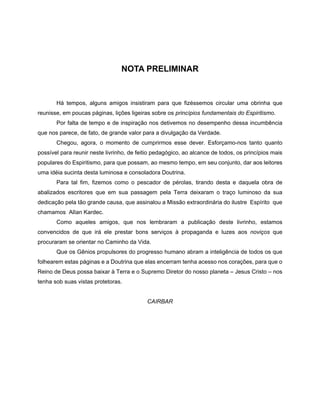 NOTA PRELIMINAR
Há tempos, alguns amigos insistiram para que fizéssemos circular uma obrinha que
reunisse, em poucas páginas, lições ligeiras sobre os princípios fundamentais do Espiritismo.
Por falta de tempo e de inspiração nos detivemos no desempenho dessa incumbência
que nos parece, de fato, de grande valor para a divulgação da Verdade.
Chegou, agora, o momento de cumprirmos esse dever. Esforçamo-nos tanto quanto
possível para reunir neste livrinho, de feitio pedagógico, ao alcance de todos, os princípios mais
populares do Espiritismo, para que possam, ao mesmo tempo, em seu conjunto, dar aos leitores
uma idéia sucinta desta luminosa e consoladora Doutrina.
Para tal fim, fizemos como o pescador de pérolas, tirando desta e daquela obra de
abalizados escritores que em sua passagem pela Terra deixaram o traço luminoso da sua
dedicação pela tão grande causa, que assinalou a Missão extraordinária do ilustre Espírito que
chamamos AlIan Kardec.
Como aqueles amigos, que nos lembraram a publicação deste livrinho, estamos
convencidos de que irá ele prestar bons serviços à propaganda e luzes aos noviços que
procuraram se orientar no Caminho da Vida.
Que os Gênios propulsores do progresso humano abram a inteligência de todos os que
folhearem estas páginas e a Doutrina que elas encerram tenha acesso nos corações, para que o
Reino de Deus possa baixar à Terra e o Supremo Diretor do nosso planeta – Jesus Cristo – nos
tenha sob suas vistas protetoras.
CAIRBAR
 