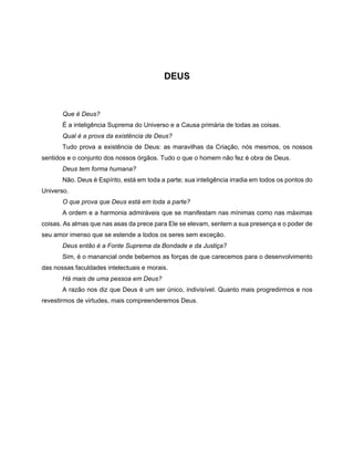 DEUS
Que é Deus?
É a inteligência Suprema do Universo e a Causa primária de todas as coisas.
Qual é a prova da existência de Deus?
Tudo prova a existência de Deus: as maravilhas da Criação, nós mesmos, os nossos
sentidos e o conjunto dos nossos órgãos. Tudo o que o homem não fez é obra de Deus.
Deus tem forma humana?
Não. Deus é Espírito, está em toda a parte; sua inteligência irradia em todos os pontos do
Universo.
O que prova que Deus está em toda a parte?
A ordem e a harmonia admiráveis que se manifestam nas mínimas como nas máximas
coisas. As almas que nas asas da prece para Ele se elevam, sentem a sua presença e o poder de
seu amor imenso que se estende a todos os seres sem exceção.
Deus então é a Fonte Suprema da Bondade e da Justiça?
Sim, é o manancial onde bebemos as forças de que carecemos para o desenvolvimento
das nossas faculdades intelectuais e morais.
Há mais de uma pessoa em Deus?
A razão nos diz que Deus é um ser único, indivisível. Quanto mais progredirmos e nos
revestirmos de virtudes, mais compreenderemos Deus.
 