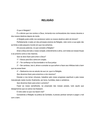 RELIGIÃO
O que é Religião?
É a ciência que nos conduz a Deus, tornando-nos conhecedores dos nossos deveres e
dos nossos destinos depois da morte.
A Religião pode então nos esclarecer sobre os nossos destinos além do túmulo?
Perfeitamente: é este um dos principais ensinos da Religião, visto como a sua ação não
se limita a este pequeno mundo em que nos achamos.
Em poucas palavras, no que consiste a Religião?
Amar a Deus de todo o nosso coração, entendimento e alma, com todas as nossas forças
e ao próximo como a nós mesmos.
Que se deve fazer para amar a Deus?
1° – Elevar para Ele a alma em oração.
2° – Ter confiança na Sua bondade e na Sua justiça.
3° – Ser caridoso, isto é, aliviar e consolar os que sofrem e fazer aos infelizes todo o bem
que se possa fazer.
4° – Dedicarmo-nos ao estudo da sua Lei, que é a Religião.
Que devemos fazer para amarmos a nós mesmos?
Estudar e nos tornar virtuosos, trabalhar pelo nosso progresso espiritual e pela nossa
manutenção neste mundo; finalmente, ser bons, humildes, leais e caritativos.
Que devemos fazer para amar o próximo?
Fazer ao nosso semelhante, na proporção das nossas posses, tudo aquilo que
desejaríamos que os outros nos fizessem.
É lícito odiar os que nos fazem mal?
Consistindo a Religião na prática da Caridade, é preciso perdoar sempre e pagar o mal
com o bem.
 
