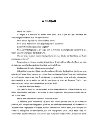 A ORAÇÃO
O que é a Oração?
A oração é a elevação da nossa alma para Deus: é por ela que entramos em
comunicação com Ele e dEle nos aproximamos.
Deus atende àqueles que oram com fé e fervor?
Deus envia-lhes sempre bons Espíritos para os auxiliarem.
Existem fórmulas especiais de orações?
Não. A divindade pouco se preocupa com as fórmulas; as intenções do suplicante é que
fazem peso na balança da Bondade Divina.
Por que então existem, mesmo no Espiritismo, orações ditadas por Espíritos e que foram
publicadas em livros?
Para ensinar os homens a raciocinar quando se dirigem a Deus e fazê-lo não só por meio
de palavras, como também pelo sentimento e com inteligência.
Então essas fórmulas não compõem um ritual?
O Espiritismo não tem Ritual. nem Formalismo. O intuito dos Espíritos, dando-nos uma
coleção de Preces, é nos oferecer um modelo de como deve ser feita a Prece, sem que por isso
se restrinjam às palavras escritas. É, ainda mais, como se disse, tornar a Oração inteligente e
compreendida, e dar o sentido da petição que devemos fazer ao Supremo Criador, para
aprendermos a pedir o que nos convém e o que nos é útil.
A Oração é agradável a Deus?
Sim, porque é um ato de humildade, é o reconhecimento das nossas fraquezas e da
nossa inferioridade, evocando o auxílio dos Poderes Superiores, sempre solícitos em atender
aos nossos rogos.
O que dizer das orações repetidas inúmeras vezes?
Já dissemos que a bondade de Deus não está voltada para as fórmulas e o número de
palavras, mas sim para as intenções de quem ora. As intermináveis ladainhas, as “Ave Marias” e
“Padre Nossos”, repetidos 5 ou 7 vezes, as rezas pronunciadas com os lábios, que o coração não
sente e a inteligência não compreende, não têm valor perante Deus. Jesus disse: “Não vos
assemelheis aos hipócritas que pensam que pelo muito falar serão ouvidos”. O essencial é orar
 