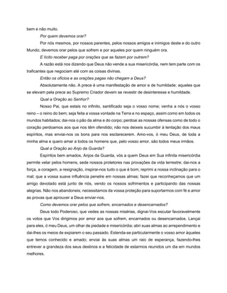 bem e não muito.
Por quem devemos orar?
Por nós mesmos, por nossos parentes, pelos nossos amigos e inimigos deste e do outro
Mundo; devemos orar pelos que sofrem e por aqueles por quem ninguém ora.
E lícito receber paga por orações que se fazem por outrem?
A razão está nos dizendo que Deus não vende a sua misericórdia, nem tem parte com os
traficantes que negociam até com as coisas divinas.
Então os ofícios e as orações pagas não chegam a Deus?
Absolutamente não. A prece é uma manifestação de amor e de humildade; aqueles que
se elevam pela prece ao Supremo Criador devem se revestir de desinteresse e humildade.
Qual a Oração ao Senhor?
Nosso Pai, que estais no infinito, santificado seja o vosso nome; venha a nós o vosso
reino – o reino do bem; seja feita a vossa vontade na Terra e no espaço, assim como em todos os
mundos habitados; dai-nos o pão da alma e do corpo; perdoai as nossas ofensas como de todo o
coração perdoamos aos que nos têm ofendido; não nos deixeis sucumbir à tentação dos maus
espíritos, mas enviai-nos os bons para nos esclarecerem. Amo-vos, ó meu Deus, de toda a
minha alma e quero amar a todos os homens que, pelo vosso amor, são todos meus irmãos.
Qual a Oração ao Anjo da Guarda?
Espíritos bem amados, Anjos da Guarda, vós a quem Deus em Sua infinita misericórdia
permite velar pelos homens, sede nossos protetores nas provações da vida terrestre; dai-nos a
força, a coragem, a resignação, inspirai-nos tudo o que é bom; reprimi a nossa inclinação para o
mal; que a vossa suave influência penetre em nossas almas; fazei que reconheçamos que um
amigo devotado está junto de nós, vendo os nossos sofrimentos e participando das nossas
alegrias. Não nos abandoneis; necessitamos da vossa proteção para suportarmos com fé e amor
as provas que aprouver a Deus enviar-nos.
Como devemos orar pelos que sofrem, encarnados e desencarnados?
Deus todo Poderoso, que vedes as nossas misérias, dignai-Vos escutar favoravelmente
os votos que Vos dirigimos por amor aos que sofrem, encarnados ou desencarnados. Lançai
para eles, ó meu Deus, um olhar de piedade e misericórdia; abri suas almas ao arrependimento e
dai-lhes os meios de expiarem o seu passado. Estenda-se particularmente o vosso amor àqueles
que temos conhecido e amado; enviai às suas almas um raio de esperança, fazendo-lhes
entrever a grandeza dos seus destinos e a felicidade de estarmos reunidos um dia em mundos
melhores.
 