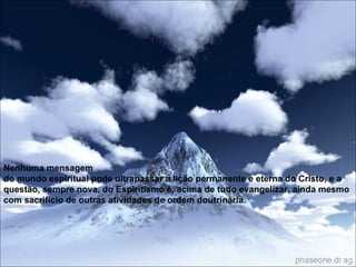 Nenhuma mensagem do mundo espiritual pode ultrapassar a lição permanente e eterna do Cristo, e a questão, sempre nova, do Espiritismo é, acima de tudo evangelizar, ainda mesmo com sacrifício de outras atividades de ordem doutrinária.   Nenhuma mensagem do mundo espiritual pode ultrapassar a lição permanente e eterna do Cristo, e a questão, sempre nova, do Espiritismo é, acima de tudo evangelizar, ainda mesmo com sacrifício de outras atividades de ordem doutrinária.   