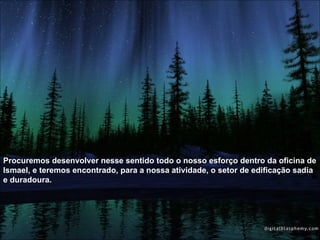 Procuremos desenvolver nesse sentido todo o nosso esforço dentro da oficina de Ismael, e teremos encontrado, para a nossa atividade, o setor de edificação sadia e duradoura.  