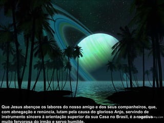 Que Jesus abençoe os labores do nosso amigo e dos seus companheiros, que, com abnegação e renúncia, lutam pela causa do glorioso Anjo, servindo de instrumento sincero à orientação superior da sua Casa no Brasil, é a rogativa muito fervorosa do irmão e servo humilde.  