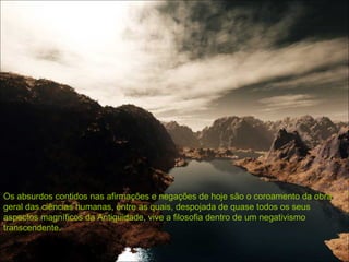 Os absurdos contidos nas afirmações e negações de hoje são o coroamento da obra geral das ciências humanas, entre as quais, despojada de quase todos os seus aspectos magníficos da Antigüidade, vive a filosofia dentro de um negativismo transcendente.  