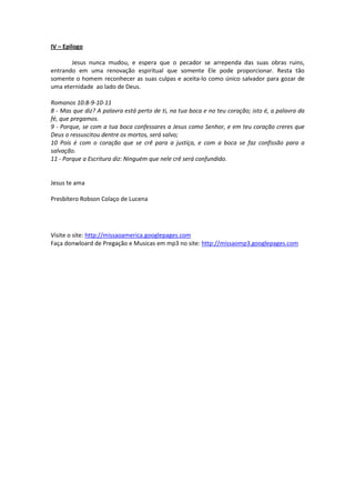 IV – Epilogo

       Jesus nunca mudou, e espera que o pecador se arrependa das suas obras ruins,
entrando em uma renovação espiritual que somente Ele pode proporcionar. Resta tão
somente o homem reconhecer as suas culpas e aceita-lo como único salvador para gozar de
uma eternidade ao lado de Deus.

Romanos 10:8-9-10-11
8 - Mas que diz? A palavra está perto de ti, na tua boca e no teu coração; isto é, a palavra da
fé, que pregamos.
9 - Porque, se com a tua boca confessares a Jesus como Senhor, e em teu coração creres que
Deus o ressuscitou dentre os mortos, será salvo;
10 Pois é com o coração que se crê para a justiça, e com a boca se faz confissão para a
salvação.
11 - Porque a Escritura diz: Ninguém que nele crê será confundido.


Jesus te ama

Presbítero Robson Colaço de Lucena




Visite o site: http://missaoamerica.googlepages.com
Faça donwloard de Pregação e Musicas em mp3 no site: http://missaomp3.googlepages.com
 