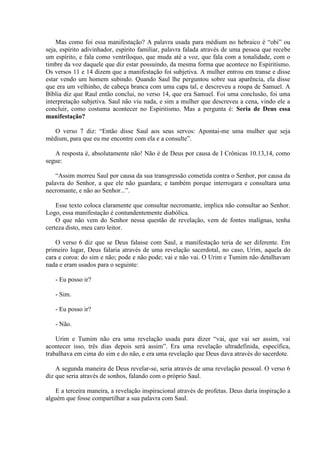 Mas como foi essa manifestação? A palavra usada para médium no hebraico é “obi” ou
seja, espírito adivinhador, espírito familiar, palavra falada através de uma pessoa que recebe
um espírito, e fala como ventríloquo, que muda até a voz, que fala com a tonalidade, com o
timbre da voz daquele que diz estar possuindo, da mesma forma que acontece no Espiritismo.
Os versos 11 e 14 dizem que a manifestação foi subjetiva. A mulher entrou em transe e disse
estar vendo um homem subindo. Quando Saul lhe perguntou sobre sua aparência, ela disse
que era um velhinho, de cabeça branca com uma capa tal, e descreveu a roupa de Samuel. A
Bíblia diz que Raul então conclui, no verso 14, que era Samuel. Foi uma conclusão, foi uma
interpretação subjetiva. Saul não viu nada, e sim a mulher que descreveu a cena, vindo ele a
concluir, como costuma acontecer no Espiritismo. Mas a pergunta é: Seria de Deus essa
manifestação?

   O verso 7 diz: “Então disse Saul aos seus servos: Apontai-me uma mulher que seja
médium, para que eu me encontre com ela e a consulte”.

   A resposta é, absolutamente não! Não é de Deus por causa de I Crônicas 10.13,14, como
segue:

    “Assim morreu Saul por causa da sua transgressão cometida contra o Senhor, por causa da
palavra do Senhor, a que ele não guardara; e também porque interrogara e consultara uma
necromante, e não ao Senhor...”.

    Esse texto coloca claramente que consultar necromante, implica não consultar ao Senhor.
Logo, essa manifestação é contundentemente diabólica.
    O que não vem do Senhor nessa questão de revelação, vem de fontes malígnas, tenha
certeza disto, meu caro leitor.

    O verso 6 diz que se Deus falasse com Saul, a manifestação teria de ser diferente. Em
primeiro lugar, Deus falaria através de uma revelação sacerdotal, no caso, Urim, aquela do
cara e coroa: do sim e não; pode e não pode; vai e não vai. O Urim e Tumim não detalhavam
nada e eram usados para o seguinte:

   - Eu posso ir?

   - Sim.

   - Eu posso ir?

   - Não.

    Urim e Tumim não era uma revelação usada para dizer “vai, que vai ser assim, vai
acontecer isso, três dias depois será assim”. Era uma revelação ultradefinida, específica,
trabalhava em cima do sim e do não, e era uma revelação que Deus dava através do sacerdote.

    A segunda maneira de Deus revelar-se, seria através de uma revelação pessoal. O verso 6
diz que seria através de sonhos, falando com o próprio Saul.

    E a terceira maneira, a revelação inspiracional através de profetas. Deus daria inspiração a
alguém que fosse compartilhar a sua palavra com Saul.
 